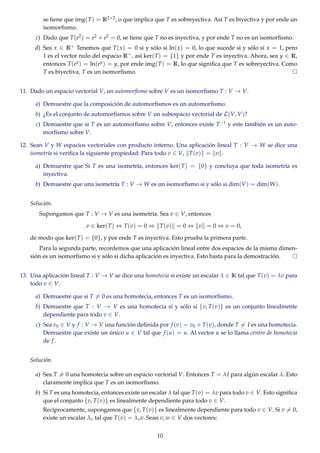 se tiene que img(T) = R2×2, o que implica que T es sobreyectiva. Así T es biyectiva y por ende un
isomorﬁsmo.
c) Dado que T(e2) = e2 × e2 = 0, se tiene que T no es inyectiva, y por ende T no es un isomorﬁsmo.
d) Sea x ∈ R+ Tenemos que T(x) = 0 si y sólo si ln(x) = 0, lo que sucede si y sólo si x = 1, pero
1 es el vector nulo del espacio R+, así ker(T) = {1} y por ende T es inyectiva. Ahora, sea y ∈ R,
entonces T(ey) = ln(ey) = y, por ende img(T) = R, lo que signiﬁca que T es sobreyectiva. Como
T es biyectiva, T es un isomorﬁsmo.
11. Dado un espacio vectorial V, un automorﬁsmo sobre V es un isomorﬁsmo T : V → V.
a) Demuestre que la composición de automorﬁsmos es un automorﬁsmo.
b) ¿Es el conjunto de automorﬁsmos sobre V un subespacio vectorial de L(V, V)?
c) Demuestre que si T es un automorﬁsmo sobre V, entonces existe T−1 y este también es un auto-
morﬁsmo sobre V.
12. Sean V y W espacios vectoriales con producto interno. Una aplicación lineal T : V → W se dice una
isometría si veriﬁca la siguiente propiedad: Para todo v ∈ V, T(v) = v .
a) Demuestre que Si T es una isometría, entonces ker(T) = {0} y concluya que toda isometría es
inyectiva.
b) Demuestre que una isometría T : V → W es un isomorﬁsmo si y sólo si dim(V) = dim(W).
Solución.
Supongamos que T : V → V es una isometría. Sea v ∈ V, entonces
v ∈ ker(T) ⇔ T(v) = 0 ⇔ T(v) = 0 ⇔ v = 0 ⇔ v = 0,
de modo que ker(T) = {0}, y por ende T es inyectiva. Esto prueba la primera parte.
Para la segunda parte, recordemos que una aplicación lineal entre dos espacios de la misma dimen-
sión es un isomorﬁsmo si y sólo si dicha aplicación es inyectiva. Esto basta para la demostración.
13. Una aplicación lineal T : V → V se dice una homotecia si existe un escalar λ ∈ K tal que T(v) = λv para
todo v ∈ V.
a) Demuestre que si T = 0 es una homotecia, entonces T es un isomorﬁsmo.
b) Demuestre que T : V → V es una homotecia si y sólo si {v, T(v)} es un conjunto linealmente
dependiente para todo v ∈ V.
c) Sea v0 ∈ V y f : V → V una función deﬁnida por f (v) = v0 + T(v), donde T = I es una homotecia.
Demuestre que existe un único u ∈ V tal que f (u) = u. Al vector u se lo llama centro de homotecia
de f.
Solución.
a) Sea T = 0 una homotecia sobre un espacio vectorial V. Entonces T = λI para algún escalar λ. Esto
claramente implica que T es un isomorﬁsmo.
b) Si T es una homotecia, entonces existe un escalar λ tal que T(v) = λv para todo v ∈ V. Esto signiﬁca
que el conjunto {v, T(v)} es linealmente dependiente para todo v ∈ V.
Recíprocamente, supongamos que {v, T(v)} es linealmente dependiente para todo v ∈ V. Si v = 0,
existe un escalar λv tal que T(v) = λvv. Sean v, w ∈ V dos vectores:
10
 