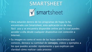 • Otra solución dentro de los programas de hojas lo he
encontrado con Smartsheet, esta aplicación es de muy
fácil uso y se encuentra disponible online por lo cual puedes
acceder a ella desde cualquier dispositivo con conexión a
Internet.
• Su imagen es como el resto de las hojas electrónicas que
conoces, destaca su cantidad de consejos, videos y ejemplos a
los que puedes acceder rápidamente y que explican con
claridad cómo realizar cada proceso
 