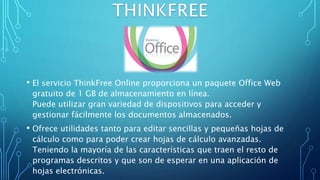 • El servicio ThinkFree Online proporciona un paquete Office Web
gratuito de 1 GB de almacenamiento en línea.
Puede utilizar gran variedad de dispositivos para acceder y
gestionar fácilmente los documentos almacenados.
• Ofrece utilidades tanto para editar sencillas y pequeñas hojas de
cálculo como para poder crear hojas de cálculo avanzadas.
Teniendo la mayoría de las características que traen el resto de
programas descritos y que son de esperar en una aplicación de
hojas electrónicas.
 