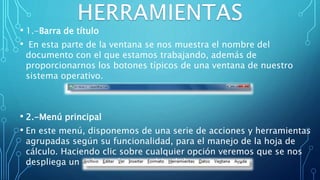 • 1.-Barra de título
• En esta parte de la ventana se nos muestra el nombre del
documento con el que estamos trabajando, además de
proporcionarnos los botones típicos de una ventana de nuestro
sistema operativo.
• 2.-Menú principal
• En este menú, disponemos de una serie de acciones y herramientas
agrupadas según su funcionalidad, para el manejo de la hoja de
cálculo. Haciendo clic sobre cualquier opción veremos que se nos
despliega un submenú con multitud de opciones.
 