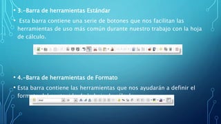 • 3.-Barra de herramientas Estándar
• Esta barra contiene una serie de botones que nos facilitan las
herramientas de uso más común durante nuestro trabajo con la hoja
de cálculo.
• 4.-Barra de herramientas de Formato
• Esta barra contiene las herramientas que nos ayudarán a definir el
formato del contenido de la hoja de cálculo.
 