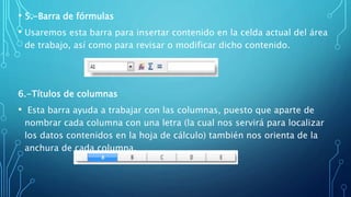 • 5.-Barra de fórmulas
• Usaremos esta barra para insertar contenido en la celda actual del área
de trabajo, así como para revisar o modificar dicho contenido.
6.-Títulos de columnas
• Esta barra ayuda a trabajar con las columnas, puesto que aparte de
nombrar cada columna con una letra (la cual nos servirá para localizar
los datos contenidos en la hoja de cálculo) también nos orienta de la
anchura de cada columna.
 