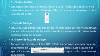 • 7.-Títulos de filas
• Esta barra funciona de forma similar a la de Títulos de columna, y va
orientada a nombrar las diferentes filas, así como, a orientarnos sobre
la altura de estas.
8.-Zona de trabajo
• Esta área está compuesta por celdas (intersección de filas y columnas),
y es en cada espacio de las celdas donde insertaremos el contenido de
nuestras hojas de cálculo.
• 9.-Sector de hoja de trabajo
• Aunque por defecto en Libre Office Calc empecemos con una hoja, un
documento de Calc puede contener diversas hojas. Este espacio nos
ayudará a movernos entre las diferentes hojas que conforman nuestro
documento.
 