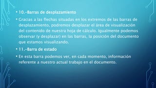 • 10.-Barras de desplazamiento
• Gracias a las flechas situadas en los extremos de las barras de
desplazamiento, podremos desplazar el área de visualización
del contenido de nuestra hoja de cálculo. Igualmente podemos
observar (y desplazar) en las barras, la posición del documento
que estamos visualizando.
• 11.-Barra de estado
• En esta barra podemos ver, en cada momento, información
referente a nuestro actual trabajo en el documento.
 