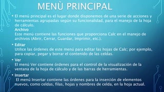 • El menú principal es el lugar donde disponemos de una serie de acciones y
herramientas agrupadas según su funcionalidad, para el manejo de la hoja
de cálculo.
Archivo
Este menú contiene las funciones que proporciona Calc en el manejo de
archivos (Abrir, Cerrar, Guardar, Imprimir, etc.).
• Editar
Utilice las órdenes de este menú para editar las hojas de Calc; por ejemplo,
para copiar, pegar y borrar el contenido de las celdas.
• Ver
El menú Ver contiene órdenes para el control de la visualización de la
ventana de la hoja de cálculo y de las barras de herramientas.
• Insertar
El menú Insertar contiene las órdenes para la inserción de elementos
nuevos, como celdas, filas, hojas y nombres de celda, en la hoja actual.
 
