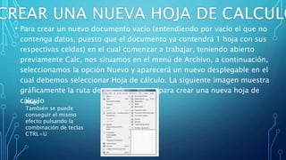 • Para crear un nuevo documento vacío (entendiendo por vacío el que no
contenga datos, puesto que el documento ya contendrá 1 hoja con sus
respectivas celdas) en el cual comenzar a trabajar, teniendo abierto
previamente Calc, nos situamos en el menú de Archivo, a continuación,
seleccionamos la opción Nuevo y aparecerá un nuevo desplegable en el
cual debemos seleccionar Hoja de cálculo. La siguiente imagen muestra
gráficamente la ruta de menús a seguir para crear una nueva hoja de
cálculoAtajo
También se puede
conseguir el mismo
efecto pulsando la
combinación de teclas
CTRL+U
 