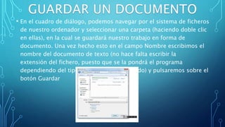 • En el cuadro de diálogo, podemos navegar por el sistema de ficheros
de nuestro ordenador y seleccionar una carpeta (haciendo doble clic
en ellas), en la cual se guardará nuestro trabajo en forma de
documento. Una vez hecho esto en el campo Nombre escribimos el
nombre del documento de texto (no hace falta escribir la
extensión del fichero, puesto que se la pondrá el programa
dependiendo del tipo de fichero seleccionado) y pulsaremos sobre el
botón Guardar
 