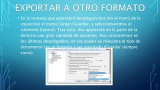 • En la ventana que aparecerá desplegaremos (en el menú de la
izquierda) el menú Cargar/Guardar, y seleccionaremos el
submenú General. Tras esto, nos aparecerá en la parte de la
derecha una gran cantidad de opciones. Nos centraremos en
los últimos desplegables, en los cuales se relaciona el tipo de
documento con el formato a ser guardado (Guardar siempre
como).
 