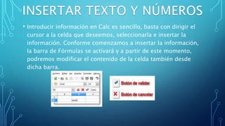 • Introducir información en Calc es sencillo, basta con dirigir el
cursor a la celda que deseemos, seleccionarla e insertar la
información. Conforme comenzamos a insertar la información,
la barra de Fórmulas se activará y a partir de este momento,
podremos modificar el contenido de la celda también desde
dicha barra.
 