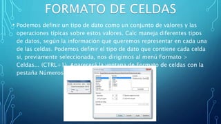 • Podemos definir un tipo de dato como un conjunto de valores y las
operaciones típicas sobre estos valores. Calc maneja diferentes tipos
de datos, según la información que queremos representar en cada una
de las celdas. Podemos definir el tipo de dato que contiene cada celda
si, previamente seleccionada, nos dirigimos al menú Formato >
Celdas... (CTRL+1). Aparecerá la ventana de Formato de celdas con la
pestaña Números activada.
 