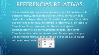 • Una referencia relativa en una fórmula, como A1, se basa en la
posición relativa de la celda que contiene la fórmula y de la
celda a la que hace referencia. Si cambia la posición de la celda
que contiene la fórmula, se cambia la referencia. Si se copia la
fórmula en filas o columnas, la referencia se ajusta
automáticamente. De forma predeterminada, las nuevas
fórmulas utilizan referencias relativas. Por ejemplo, si copia
una referencia relativa de la celda B2 a la celda B3, se ajusta
automáticamente de =A1 a =A2."
 