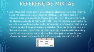 • Una referencia mixta tiene una columna absoluta y una fila relativa,
o una fila absoluta y una columna relativa. Una referencia de
columna absoluta adopta la forma $A1, $B1, etc. Una referencia de
fila absoluta adopta la forma A$1, B$1, etc. Si cambia la posición de
la celda que contiene la fórmula, se cambia la referencia relativa y la
referencia absoluta permanece invariable. Si se copia la fórmula en
filas o columnas, la referencia relativa se ajusta automáticamente y
la referencia absoluta no se ajusta. Por ejemplo, si se copia una
referencia mixta de la celda A2 a B3, se ajusta de =A$1 a =B$1
 