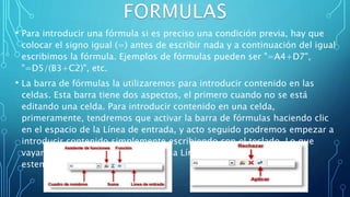 • Para introducir una fórmula si es preciso una condición previa, hay que
colocar el signo igual (=) antes de escribir nada y a continuación del igual
escribimos la fórmula. Ejemplos de fórmulas pueden ser "=A4+D7",
"=D5/(B3+C2)", etc.
• La barra de fórmulas la utilizaremos para introducir contenido en las
celdas. Esta barra tiene dos aspectos, el primero cuando no se está
editando una celda. Para introducir contenido en una celda,
primeramente, tendremos que activar la barra de fórmulas haciendo clic
en el espacio de la Línea de entrada, y acto seguido podremos empezar a
introducir contenido simplemente escribiendo con el teclado. Lo que
vayamos escribiendo aparecerá en la Línea de entrada tal y como lo
estemos poniendo.
 