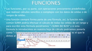 • Las funciones, por su parte, son operaciones previamente predefinidas
que realizan cálculos sencillos o complejos con los datos de celdas o de
rangos de celdas.
• Una función siempre forma parte de una fórmula, así, la función más
común SUMA podría efectuar el cálculo de todas las celdas de un rango y
para escribir esta fórmula pondríamos "=SUMA (B2:B20)" y si esta
fórmula la introducimos en nuestra hoja de cálculo podríamos ponerla
como "=SUMA(Habitantes)" ya que el nombre "Habitantes" es el que le
dimos al rango B2:B20.
 