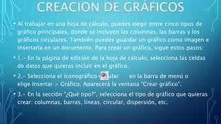• Al trabajar en una hoja de cálculo, puedes elegir entre cinco tipos de
gráfico principales, donde se incluyen las columnas, las barras y los
gráficos circulares. También puedes guardar un gráfico como imagen e
insertarla en un documento. Para crear un gráfico, sigue estos pasos:
• 1.- En la página de edición de la hoja de cálculo, selecciona las celdas
de datos que quieras incluir en el gráfico.
• 2.- Selecciona el iconográfico circular en la barra de menú o
elige Insertar > Gráfico. Aparecerá la ventana "Crear gráfico".
• 3.- En la sección "¿Qué tipo?", selecciona el tipo de gráfico que quieras
crear: columnas, barras, líneas, circular, dispersión, etc.
 