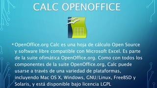 • OpenOffice.org Calc es una hoja de cálculo Open Source
y software libre compatible con Microsoft Excel. Es parte
de la suite ofimática OpenOffice.org. Como con todos los
componentes de la suite OpenOffice.org, Calc puede
usarse a través de una variedad de plataformas,
incluyendo Mac OS X, Windows, GNU/Linux, FreeBSD y
Solaris, y está disponible bajo licencia LGPL
 