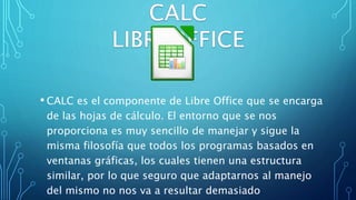 • CALC es el componente de Libre Office que se encarga
de las hojas de cálculo. El entorno que se nos
proporciona es muy sencillo de manejar y sigue la
misma filosofía que todos los programas basados en
ventanas gráficas, los cuales tienen una estructura
similar, por lo que seguro que adaptarnos al manejo
del mismo no nos va a resultar demasiado
 