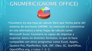 • Gnumeric es una hoja de cálculo libre que forma parte del
entorno de escritorio GNOME. Su intención es convertirse
en una alternativa a otras hojas de cálculo como
Microsoft Excel. Gnumeric es capaz de importar y
exportar datos en distintos formatos, lo que lo hace
compatible con otros programas como Excel, Applix,
Quattro Pro, PlanPerfect, Sylk, DIF, Oleo, SC, StarOffice,
OpenOffice.org, y Lotus 1-2-3.
 