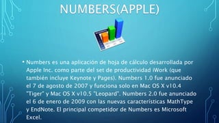 • Numbers es una aplicación de hoja de cálculo desarrollada por
Apple Inc. como parte del set de productividad iWork (que
también incluye Keynote y Pages). Numbers 1.0 fue anunciado
el 7 de agosto de 2007 y funciona solo en Mac OS X v10.4
"Tiger" y Mac OS X v10.5 "Leopard". Numbers 2.0 fue anunciado
el 6 de enero de 2009 con las nuevas características MathType
y EndNote. El principal competidor de Numbers es Microsoft
Excel.
 