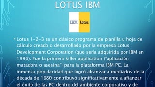 • Lotus 1-2-3 es un clásico programa de planilla u hoja de
cálculo creado o desarrollado por la empresa Lotus
Development Corporation (que sería adquirida por IBM en
1996). Fue la primera killer application (“aplicación
matadora o asesina”) para la plataforma IBM PC. La
inmensa popularidad que logró alcanzar a mediados de la
década de 1980 contribuyó significativamente a afianzar
el éxito de las PC dentro del ambiente corporativo y de
 