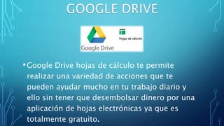 •Google Drive hojas de cálculo te permite
realizar una variedad de acciones que te
pueden ayudar mucho en tu trabajo diario y
ello sin tener que desembolsar dinero por una
aplicación de hojas electrónicas ya que es
totalmente gratuito.
 