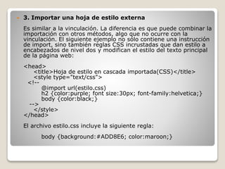  3. Importar una hoja de estilo externa
Es similar a la vinculación. La diferencia es que puede combinar la
importación con otros métodos, algo que no ocurre con la
vinculación. El siguiente ejemplo no sólo contiene una instrucción
de import, sino también reglas CSS incrustadas que dan estilo a
encabezados de nivel dos y modifican el estilo del texto principal
de la página web:
<head>
<title>Hoja de estilo en cascada importada(CSS)</title>
<style type="text/css">
<!--
@import url(estilo.css)
h2 {color:purple; font size:30px; font-family:helvetica;}
body {color:black;}
-->
</style>
</head>
El archivo estilo.css incluye la siguiente regla:
body {background:#ADD8E6; color:maroon;}
 