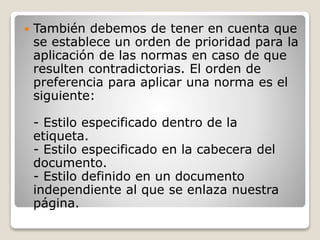  También debemos de tener en cuenta que
se establece un orden de prioridad para la
aplicación de las normas en caso de que
resulten contradictorias. El orden de
preferencia para aplicar una norma es el
siguiente:
- Estilo especificado dentro de la
etiqueta.
- Estilo especificado en la cabecera del
documento.
- Estilo definido en un documento
independiente al que se enlaza nuestra
página.
 