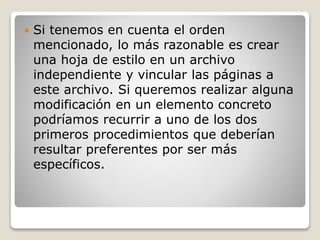 Si tenemos en cuenta el orden
mencionado, lo más razonable es crear
una hoja de estilo en un archivo
independiente y vincular las páginas a
este archivo. Si queremos realizar alguna
modificación en un elemento concreto
podríamos recurrir a uno de los dos
primeros procedimientos que deberían
resultar preferentes por ser más
específicos.
 