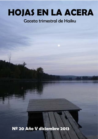 Diciembre 2013
Año V Nº 20

Gaceta internacional
de haiku

HOJAS EN LA ACERA
Gaceta trimestral de Haiku

Nº 20 Año V diciembre 2013
HOJAS EN LA ACERA

ISSN 1989-5984 www.hela17.blogspot.com hojasenlaacera@hotmail.es

Editada en España

 