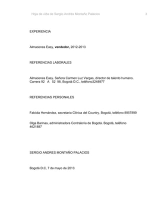 Hoja de vida de Sergio Andrés Montaño Palacios

EXPERIENCIA

Almacenes Easy, vendedor, 2012-2013

REFERENCIAS LABORALES

Almacenes Easy. Señora Carmen Luz Vargas, director de talento humano.
Carrera 92 A 52 98, Bogotá D.C., teléfono3248977

REFERENCIAS PERSONALES

Fabiola Hernández, secretaria Clínica del Country. Bogotá, teléfono 8957899
Olga Barinas, administradora Contraloría de Bogotá. Bogotá, teléfono
4621887

SERGIO ANDRES MONTAÑO PALACIOS

Bogotá D.C, 7 de mayo de 2013

3

 