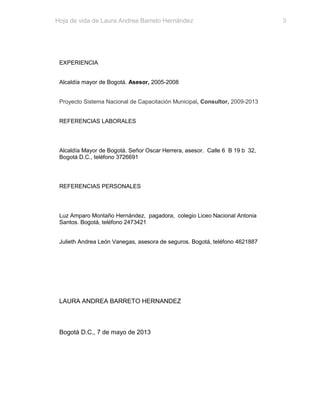 Hoja de vida de Laura Andrea Barreto Hernández

EXPERIENCIA
Alcaldía mayor de Bogotá. Asesor, 2005-2008
Proyecto Sistema Nacional de Capacitación Municipal, Consultor, 2009-2013
REFERENCIAS LABORALES

Alcaldía Mayor de Bogotá. Señor Oscar Herrera, asesor. Calle 6 B 19 b 32,
Bogotá D.C., teléfono 3726691

REFERENCIAS PERSONALES

Luz Amparo Montaño Hernández, pagadora, colegio Liceo Nacional Antonia
Santos. Bogotá, teléfono 2473421
Julieth Andrea León Vanegas, asesora de seguros. Bogotá, teléfono 4621887

LAURA ANDREA BARRETO HERNANDEZ

Bogotá D.C., 7 de mayo de 2013

3

 