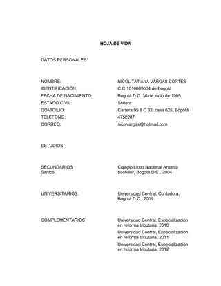 HOJA DE VIDA

DATOS PERSONALES

NOMBRE:

NICOL TATIANA VARGAS CORTES

IDENTIFICACIÓN:

C.C 1016009604 de Bogotá

FECHA DE NACIMIENTO:

Bogotá D.C, 30 de junio de 1989

ESTADO CIVIL:

Soltera

DOMICILIO:

Carrera 95 8 C 32, casa 625, Bogotá

TELÉFONO:

4752287

CORREO:

nicolvargas@hotmail.com

ESTUDIOS

SECUNDARIOS
Santos,

Colegio Liceo Nacional Antonia
bachiller, Bogotá D.C., 2004

UNIVERSITARIOS:

Universidad Central, Contadora,
Bogotá D.C, 2009

COMPLEMENTARIOS

Universidad Central, Especialización
en reforma tributaria, 2010
Universidad Central, Especialización
en reforma tributaria, 2011
Universidad Central, Especialización
en reforma tributaria, 2012

 