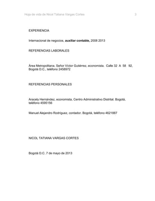 Hoja de vida de Nicol Tatiana Vargas Cortes

EXPERIENCIA
Internacional de negocios, auxiliar contable, 2008 2013
REFERENCIAS LABORALES

Área Metropolitana. Señor Víctor Gutiérrez, economista. Calle 32 A 58 92,
Bogotá D.C., teléfono 2458972

REFERENCIAS PERSONALES

Aracely Hernández, economista, Centro Administrativo Distrital. Bogotá,
teléfono 4595156
Manuel Alejandro Rodríguez, contador. Bogotá, teléfono 4621887

NICOL TATIANA VARGAS CORTES

Bogotá D.C. 7 de mayo de 2013

3

 