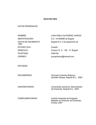 HOJA DE VIDA

DATOS PERSONALES

NOMBRE:

JUAN PABLO GUTIERREZ VARGAS

IDENTIFICACIÓN:

C.C. 101528996 de Bogotá

FECHA DE NACIMIENTO:
1990

Bogotá D.C, 3 de septiembre de

ESTADO CIVIL:

Casado

DOMICILIO:

Carrera 72 A 128 17, Bogotá

TELÉFONO:

4595156

CORREO:

juangutierrez@hotmail.com

ESTUDIOS

SECUNDARIOS:

Gimnasio Colombo Británico,
bachiller bilingüe, Bogotá D.C., 2000

UNIVERSITARIOS:

Universidad Javeriana, Administrador
de Empresas, Bogotá D.C., 2005

COMPLEMENTARIOS:

Instituto Holandés de Posgrado,
Magister en Dirección de Empresas,
Europa, 2007

 