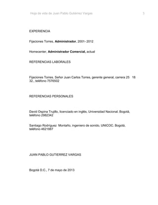 Hoja de vida de Juan Pablo Gutiérrez Vargas

EXPERIENCIA
Fijaciones Torres, Administrador, 2001- 2012
Homecenter, Administrador Comercial, actual
REFERENCIAS LABORALES

Fijaciones Torres. Señor Juan Carlos Torres, gerente general, carrera 25 18
32., teléfono 7576502

REFERENCIAS PERSONALES

David Ospina Trujillo, licenciado en inglés, Universidad Nacional. Bogotá,
teléfono 2982342
Santiago Rodríguez Montaño, ingeniero de sonido, UNICOC. Bogotá,
teléfono 4621887

JUAN PABLO GUTIERREZ VARGAS

Bogotá D.C., 7 de mayo de 2013

3

 