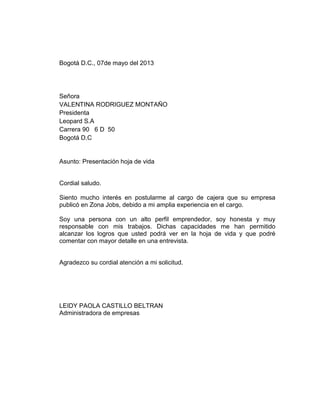 Bogotá D.C., 07de mayo del 2013

Señora
VALENTINA RODRIGUEZ MONTAÑO
Presidenta
Leopard S.A
Carrera 90 6 D 50
Bogotá D.C

Asunto: Presentación hoja de vida

Cordial saludo.
Siento mucho interés en postularme al cargo de cajera que su empresa
publicó en Zona Jobs, debido a mi amplia experiencia en el cargo.
Soy una persona con un alto perfil emprendedor, soy honesta y muy
responsable con mis trabajos. Dichas capacidades me han permitido
alcanzar los logros que usted podrá ver en la hoja de vida y que podré
comentar con mayor detalle en una entrevista.

Agradezco su cordial atención a mi solicitud.

LEIDY PAOLA CASTILLO BELTRAN
Administradora de empresas

 