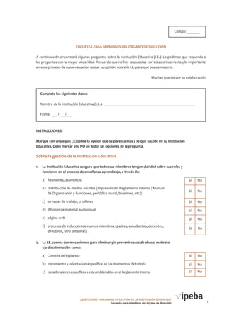 HOJA DE TABULACIÓN
Código: _______

ENCUESTA PARA MIEMBROS DEL ÓRGANO DE DIRECCIÓN
A continuación encontrará algunas preguntas sobre la Institución Educativa (I.E.). Le pedimos que responda a
las preguntas con la mayor sinceridad. Recuerde que no hay respuestas correctas o incorrectas; lo importante
en este proceso de autoevaluación es dar su opinión sobre la I.E. para que pueda mejorar.
Muchas gracias por su colaboración

Complete los siguientes datos:
Nombre de la Institución Educativa (I.E.): __________________________________________________
Fecha: ___ /___ /___

INSTRUCCIONES:
Marque con una equis (X) sobre la opción que se parezca más a lo que sucede en su Institución
Educativa. Debe marcar SI o NO en todos las opciones de la pregunta.

Sobre la gestión de la Institución Educativa
1.	 La Institución Educativa asegura que todos sus miembros tengan claridad sobre sus roles y
funciones en el proceso de enseñanza-aprendizaje, a través de:	
Cantidad de
Sí

Cantidad de
No

a)	 Reuniones, asambleas

	Sí	 No

b)	 Distribución de medios escritos (Impresión del Reglamento Interno / Manual
de Organización y Funciones, periódico mural, boletines, etc.)

	Sí	 No

c)	 jornadas de trabajo, o talleres

	Sí	 No

d)	 difusión de material audiovisual

	Sí	 No

e)	 página web

	Sí	 No

f)	 procesos de inducción de nuevos miembros (padres, estudiantes, docentes,
directivos, otro personal)

	Sí	 No

2.	 La I.E. cuenta con mecanismos para eliminar y/o prevenir casos de abuso, maltrato
y/o discriminación como:

Cantidad de Cantidad de
No
Sí

a)	 Comités de Vigilancia

	Sí	 No

b)	 tratamiento y orientación específica en los momentos de tutoría

	Sí	 No

c)	 consideraciones específicas a esta problemática en el Reglamento Interno

	Sí	 No

¿QUÉ Y CÓMO EVALUAMOS LA GESTIÓN DE LA INSTITUCIÓN EDUCATIVA?
Encuesta para miembros del órgano de dirección

1

 