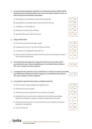 2.	 Las instancias de participación existentes en la Institución Educativa (CONEI, APAFA,
Municipio Escolar, Consejo Académico entre otros) contribuyen, desde sus roles, a la
mejora del proceso de enseñanza aprendizaje:

Cantidad de
Sí

Cantidad de
No

a)	 Participando en la aprobación de documentos de gestión

	Sí	 No

b)	 participando en actividades del PAT, dentro y/o fuera del aula

	Sí	 No

c)	 cumpliendo un rol de vigilancia

	Sí	 No

d)	 facilitando la resolución de conflictos

	Sí	 No

e)	 aportando ideas para mejorar el proceso

	Sí	 No

3.	 Tengo claridad sobre:

Cantidad de Cantidad de
No
Sí

a)	 las funciones que el docente debe cumplir

	Sí	 No

b)	 la organización de la I.E. y los roles de todos sus actores

	Sí	 No

c)	 los objetivos y estrategias de mejora de la I.E.

	Sí	 No

d)	 cómo los roles y funciones de cada uno de los actores se articulan para la mejora
de la enseñanza-aprendizaje

	Sí	 No

4.	 La Institución Educativa gestiona la asignación del Director de acuerdo al perfil
y procedimientos que se tienen establecidos por la comunidad educativa (Marcar
"SI", solo si cumple con los dos requisitos)

Cantidad de Cantidad de
Sí
No

	Sí	 No

Cantidad de Cantidad de

5.	 La designación del sub director y/o los coordinadores se realiza de acuerdo a los perfiles Sí
No
y procedimientos definidos para dichos cargos por la comunidad educativa (Marcar
	Sí	 No
"SI", solo si cumple con los dos requisitos)
6.	 La I.E. gestiona oportunamente mejoras o implementación de:

Cantidad de Cantidad de
No
Sí

a)	 Servicios básicos: agua, desagüe y/o energía eléctrica
b)	 infraestructura que sea segura

	Sí	 No

c)	 infraestructura que sea pertinente a las condiciones climáticas

	Sí	 No

d)	 ambientes físicos necesarios para el desarrollo de la enseñanza aprendizaje
(laboratorios, biblioteca, espacios recreativos y deportivos, entre otros)

	Sí	 No

e)	 infraestructura que permita el acceso de personas con necesidades educativas
especiales o discapacidad

	Sí	 No

f)	 Servicio de internet

2

	Sí	 No

	Sí	 No

¿QUÉ Y CÓMO EVALUAMOS LA GESTIÓN DE LA INSTITUCIÓN EDUCATIVA?
Encuesta para docentes

 