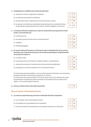 11.	 El equipamiento y mobiliario de la Institución Educativa:

Cantidad de Cantidad de
Sí
No

a)	 responde a normas de seguridad y salubridad

	Sí	 No

b)	 es suficiente para todos los estudiantes

	Sí	 No

c)	 permiten desarrollar competencias en las diversas áreas y niveles

	Sí	 No

d)	 se adecúan a las diferentes necesidades de aprendizaje de los estudiantes (ritmos
de aprendizaje, discapacidad física y/o mental, contextos bilingües, entre otros)

	Sí	 No

12.	 La Institución Educativa implementa un plan de mantenimiento para garantizar el buen
Cantidad de
estado y funcionamiento de:
Sí

Cantidad de
No

a)	 la infraestructura

	Sí	 No

b)	 los equipos (incluye insumos para su funcionamiento)

	Sí	 No

c)	 mobiliario

	Sí	 No

d)	 material pedagógico

	Sí	 No

13.	 En nuestra Institución Educativa, la información sobre la administración de los recursos
financieros para el desarrollo del proceso de enseñanza-aprendizaje y la implementación
Cantidad de
de los planes de mejora es:
Sí

Cantidad de
No

a)	 accesible a todos
b)	 sustentada (cuenta con informes contables, balances, comprobantes)

	Sí	 No

d)	 socializada con todos los miembros de la comunidad educativa

	

	Sí	 No

c)	 oportuna (se presenta en momentos del año previamente establecidos)

	

	Sí	 No

	Sí	 No

En instituciones educativas públicas: recursos del presupuesto del Estado y las provenientes
de padres de familia o instituciones que apoyan con recursos.
En instituciones educativas privadas: Por lo menos de los recursos provenientes de cuotas
extraordinarias recaudadas de padres de familia y/o actividades extracurriculares (Si los
hubiera.  De lo contrario dejar en blanco)
Cantidad de
Sí

14.	 Conozco el último Informe de Gestión Anual (IGA)

Cantidad de
No

	Sí	 No

Sobre el soporte al desempeño docente
15.	 Los temas de capacitación que promueve la Institución Educativa responden a:

Cantidad de
Sí

Cantidad de
No

a)	 Los resultados sobre el desempeño docente
b)	 El resultado de los aprendizajes de los estudiantes

	Sí	 No

c)	 Los temas específicos demandados por los equipos de docentes a la dirección

4

	Sí	 No

	Sí	 No

¿QUÉ Y CÓMO EVALUAMOS LA GESTIÓN DE LA INSTITUCIÓN EDUCATIVA?
Encuesta para docentes

 