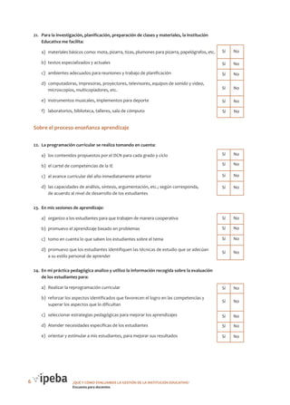21.	 Para la investigación, planificación, preparación de clases y materiales, la Institución
Educativa me facilita:

Cantidad de Cantidad de
No
Sí

a)	 materiales básicos como: mota, pizarra, tizas, plumones para pizarra, papelógrafos, etc. 	Sí	 No
b)	 textos especializados y actuales

	Sí	 No

c)	 ambientes adecuados para reuniones y trabajo de planificación

	Sí	 No

d)	 computadoras, impresoras, proyectores, televisores, equipos de sonido y video,
microscopios, multicopiadores, etc.

	Sí	 No

e)	 instrumentos musicales, implementos para deporte

	Sí	 No

f)	 laboratorios, biblioteca, talleres, sala de cómputo

	Sí	 No

Sobre el proceso enseñanza aprendizaje
22.	 La programación curricular se realiza tomando en cuenta:

Cantidad de Cantidad de
Sí
No

a)	 los contenidos propuestos por el DCN para cada grado y ciclo

	Sí	 No

b)	 el cartel de competencias de la IE

	Sí	 No

c)	 el avance curricular del año inmediatamente anterior

	Sí	 No

d)	 las capacidades de análisis, síntesis, argumentación, etc.; según corresponda,
de acuerdo al nivel de desarrollo de los estudiantes

	Sí	 No

23.	 En mis sesiones de aprendizaje:

Cantidad de
Sí

Cantidad de
No

a)	 organizo a los estudiantes para que trabajen de manera cooperativa

	Sí	 No

b)	 promuevo el aprendizaje basado en problemas

	Sí	 No

c)	 tomo en cuenta lo que saben los estudiantes sobre el tema

	Sí	 No

d)	 promuevo que los estudiantes identifiquen las técnicas de estudio que se adecúan
a su estilo personal de aprender

	Sí	 No

24.	 En mi práctica pedagógica analizo y utilizo la información recogida sobre la evaluación
de los estudiantes para:

Cantidad de Cantidad de
Sí
No

a)	 Realizar la reprogramación curricular
b)	 reforzar los aspectos identificados que favorecen el logro en las competencias y
superar los aspectos que lo dificultan

	Sí	 No

c)	 seleccionar estrategias pedagógicas para mejorar los aprendizajes

	Sí	 No

d)	 Atender necesidades específicas de los estudiantes

	Sí	 No

e)	 orientar y estimular a mis estudiantes, para mejorar sus resultados

6

	Sí	 No

	Sí	 No

¿QUÉ Y CÓMO EVALUAMOS LA GESTIÓN DE LA INSTITUCIÓN EDUCATIVA?
Encuesta para docentes

 