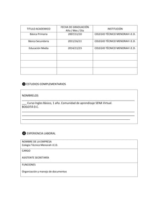 Básica Primaria

FECHA DE GRADUACIÓN
Año / Mes / Día
2007/11/10

COLEGIO TÉCNICO MENORAH I.E.D.

Básica Secundaria

2011/16/11

COLEGIO TÉCNICO MENORAH I.E.D.

Educación Media

2014/11/23

COLEGIO TÉCNICO MENORAH I.E.D.

TITULO ACADEMICO

INSTITUCIÓN

❸ ESTUDIOS COMPLEMENTARIOS

NOMBRELOS
_________________________________________________________________________
___ Curso Ingles Básico, 1 año. Comunidad de aprendizaje SENA Virtual.
BOGOTÁ D.C.
_________________________________________________________________________
_________________________________________________________________________
______________________________________________________________________

❹ EXPERIENCIA LABORAL
NOMBRE DE LA EMPRESA
Colegio Técnico Menorah I.E.D.
CARGO
ASISTENTE SECRETARÍA
FUNCIONES
Organización y manejo de documentos

 