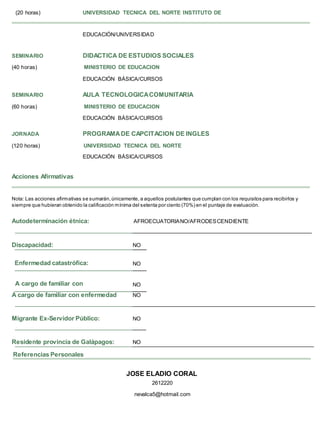 EDUCACIÓN/UNIVERSIDAD
SEMINARIO DIDACTICA DE ESTUDIOS SOCIALES
(40 horas) MINISTERIO DE EDUCACION
EDUCACIÓN BÁSICA/CURSOS
SEMINARIO AULA TECNOLOGICACOMUNITARIA
(60 horas) MINISTERIO DE EDUCACION
EDUCACIÓN BÁSICA/CURSOS
JORNADA PROGRAMADE CAPCITACION DE INGLES
(120 horas) UNIVERSIDAD TECNICA DEL NORTE
EDUCACIÓN BÁSICA/CURSOS
Acciones Afirmativas
Nota: Las acciones afirmativas se sumarán,únicamente, a aquellos postulantes que cumplan con los requisitos para recibirlos y
siempre que hubieran obtenido la calificación mínima del setenta por ciento (70%) en el puntaje de evaluación.
Autodeterminación étnica: AFROECUATORIANO/AFRODESCENDIENTE
Discapacidad: NO
Enfermedad catastrófica: NO
A cargo de familiar con NO
A cargo de familiar con enfermedad NO
Migrante Ex-Servidor Público: NO
Residente provincia de Galápagos: NO
JOSE ELADIO CORAL
2612220
nevalca5@hotmail.com
(20 horas) UNIVERSIDAD TECNICA DEL NORTE INSTITUTO DE
Referencias Personales
 