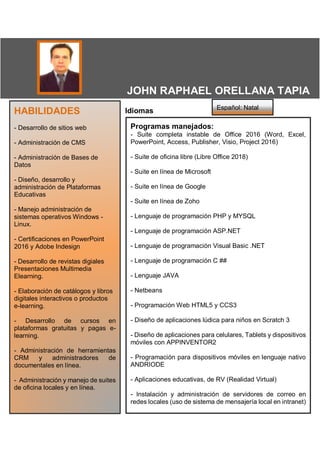 IdiomasHABILIDADES
- Desarrollo de sitios web
- Administración de CMS
- Administración de Bases de
Datos
- Diseño, desarrollo y
administración de Plataformas
Educativas
- Manejo administración de
sistemas operativos Windows -
Linux.
- Certificaciones en PowerPoint
2016 y Adobe Indesign
- Desarrollo de revistas digiales
Presentaciones Multimedia
Elearning.
- Elaboración de catálogos y libros
digitales interactivos o productos
e-learning.
- Desarrollo de cursos en
plataformas gratuitas y pagas e-
learning.
- Administración de herramientas
CRM y administradores de
documentales en línea.
- Administración y manejo de suites
de oficina locales y en línea.
Programas manejados:
- Suite completa instable de Office 2016 (Word, Excel,
PowerPoint, Access, Publisher, Visio, Project 2016)
- Suite de oficina libre (Libre Office 2018)
- Suite en línea de Microsoft
- Suite en línea de Google
- Suite en línea de Zoho
- Lenguaje de programación PHP y MYSQL
- Lenguaje de programación ASP.NET
- Lenguaje de programación Visual Basic .NET
- Lenguaje de programación C ##
- Lenguaje JAVA
- Netbeans
- Programación Web HTML5 y CCS3
- Diseño de aplicaciones lúdica para niños en Scratch 3
- Diseño de aplicaciones para celulares, Tablets y dispositivos
móviles con APPINVENTOR2
- Programación para dispositivos móviles en lenguaje nativo
ANDRIODE
- Aplicaciones educativas, de RV (Realidad Virtual)
- Instalación y administración de servidores de correo en
redes locales (uso de sistema de mensajería local en intranet)
Español: Natal
JOHN RAPHAEL ORELLANA TAPIA
Edad
Dirección, Cuidad-País
Apto-Casa
Tel:xxxxxxxxxxxx Asistente Contable
E-mail xxxxxxxxxxx@xxxxxxxxxxx.com Disponible a partir junio 2012
 