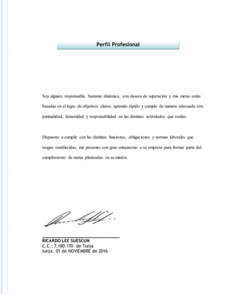 Soy alguien responsable, bastante dinámico, con deseos de superación y mis metas están
basadas en el logro de objetivos claros; aprendo rápido y cumplo de manera adecuada con
puntualidad, honestidad y responsabilidad en las distintas actividades que realizo.
Dispuesto a cumplir con las distintas funciones, obligaciones y normas laborales que
tengan establecidas, me presento con gran entusiasmo a su empresa para formar parte del
cumplimiento de metas planteadas en su misión.
______________________________
RICARDO LEE SUESCUN
C.C.: 7.180.170 de Tunja
tunja, 01 de NOVIEMBRE de 2016
Perfil Profesional
 