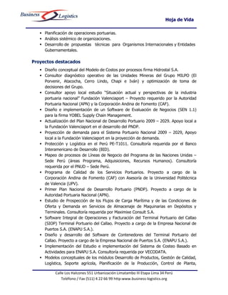 Hoja de Vida

    Planificación de operaciones portuarias.
    Análisis sistémico de organizaciones.
    Desarrollo de propuestas técnicas para Organismos Internacionales y Entidades
     Gubernamentales.

Proyectos destacados
    Diseño conceptual del Modelo de Costos por procesos firma Hidrostal S.A.
    Consultor diagnóstico operativo de las Unidades Mineras del Grupo MILPO (El
     Porvenir, Atacocha, Cerro Lindo, Chapi e Iván) y optimización de toma de
     decisiones del Grupo.
    Consultor apoyo local estudio “Situación actual y perspectivas de la industria
     portuaria nacional” Fundación Valenciaport – Proyecto requerido por la Autoridad
     Portuaria Nacional (APN) y la Corporación Andina de Fomento (CAF).
    Diseño e implementación de un Software de Evaluación de Negocios (SEN 1.1)
     para la firma YOBEL Supply Chain Management.
    Actualización del Plan Nacional de Desarrollo Portuario 2009 – 2029. Apoyo local a
     la Fundación Valenciaport en el desarrollo del PNDP.
    Proyección de demanda para el Sistema Portuario Nacional 2009 – 2029, Apoyo
     local a la Fundación Valenciaport en la proyección de demanda.
    Protección y Logística en el Perú PE-T1011. Consultoría requerida por el Banco
     Interamericano de Desarrollo (BID).
    Mapeo de procesos de Líneas de Negocio del Programa de las Naciones Unidas –
     Sede Perú (áreas Programa, Adquisiciones, Recursos Humanos). Consultoría
     requerida por el PNUD – Sede Perú.
    Programa de Calidad de los Servicios Portuarios. Proyecto a cargo de la
     Corporación Andina de Fomento (CAF) con Asesoría de la Universidad Politécnica
     de Valencia (UPV).
    Primer Plan Nacional de Desarrollo Portuario (PNDP). Proyecto a cargo de la
     Autoridad Portuaria Nacional (APN).
    Estudio de Prospección de los Flujos de Carga Marítima y de las Condiciones de
     Oferta y Demanda en Servicios de Almacenaje de Maquinarias en Depósitos y
     Terminales. Consultoría requerida por Maximixe Consult S.A.
    Software Integral de Operaciones y Facturación del Terminal Portuario del Callao
     (SIOP) Terminal Portuario del Callao. Proyecto a cargo de la Empresa Nacional de
     Puertos S.A. (ENAPU S.A.).
    Diseño y desarrollo del Software de Contenedores del Terminal Portuario del
     Callao. Proyecto a cargo de la Empresa Nacional de Puertos S.A. (ENAPU S.A.).
    Implementación del Estudio e implementación del Sistema de Costeo Basado en
     Actividades para ENAPU S.A. Consultoría requerida por VECODATA.
    Modelos conceptuales de los módulos Desarrollo de Productos, Gestión de Calidad,
     Logística, Soporte agrícola, Planificación de la Producción, Control de Planta,

           Calle Los Halcones 551 Urbanización Limatambo III Etapa Lima 34 Perú
               Teléfono / Fax (511) 4 22 66 99 http:www.business-logistics.org
 