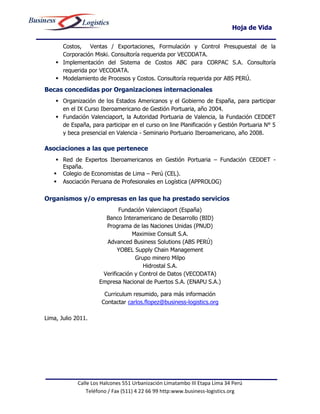 Hoja de Vida

      Costos, Ventas / Exportaciones, Formulación y Control Presupuestal de la
      Corporación Miski. Consultoría requerida por VECODATA.
     Implementación del Sistema de Costos ABC para CORPAC S.A. Consultoría
      requerida por VECODATA.
     Modelamiento de Procesos y Costos. Consultoría requerida por ABS PERÚ.
Becas concedidas por Organizaciones internacionales
     Organización de los Estados Americanos y el Gobierno de España, para participar
      en el IX Curso Iberoamericano de Gestión Portuaria, año 2004.
     Fundación Valenciaport, la Autoridad Portuaria de Valencia, la Fundación CEDDET
      de España, para participar en el curso on line Planificación y Gestión Portuaria N° 5
      y beca presencial en Valencia - Seminario Portuario Iberoamericano, año 2008.

Asociaciones a las que pertenece
     Red de Expertos Iberoamericanos en Gestión Portuaria – Fundación CEDDET -
      España.
    Colegio de Economistas de Lima – Perú (CEL).
    Asociación Peruana de Profesionales en Logística (APPROLOG)

Organismos y/o empresas en las que ha prestado servicios
                             Fundación Valenciaport (España)
                       Banco Interamericano de Desarrollo (BID)
                       Programa de las Naciones Unidas (PNUD)
                                  Maximixe Consult S.A.
                       Advanced Business Solutions (ABS PERÚ)
                            YOBEL Supply Chain Management
                                   Grupo minero Milpo
                                      Hidrostal S.A.
                      Verificación y Control de Datos (VECODATA)
                     Empresa Nacional de Puertos S.A. (ENAPU S.A.)

                       Curriculum resumido, para más información
                      Contactar carlos.flopez@business-logistics.org

Lima, Julio 2011.




             Calle Los Halcones 551 Urbanización Limatambo III Etapa Lima 34 Perú
                 Teléfono / Fax (511) 4 22 66 99 http:www.business-logistics.org
 