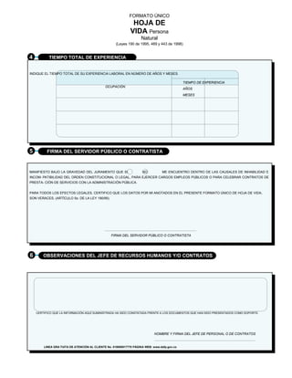 FORMATO ÚNICO 
HOJA DE 
VIDA Persona 
Natural 
(Leyes 190 de 1995, 489 y 443 de 1998) 
4 TIEMPO TOTAL DE EXPERIENCIA 
INDIQUE EL TIEMPO TOTAL DE SU EXPERIENCIA LABORAL EN NÚMERO DE AÑOS Y MESES. 
OCUPACIÓN 
TIEMPO DE EXPERIENCIA 
AÑOS 
MESES 
5 FIRMA DEL SERVIDOR PÚBLICO O CONTRATISTA 
MANIFIESTO BAJO LA GRAVEDAD DEL JURAMENTO QUE SI NO ME ENCUENTRO DENTRO DE LAS CAUSALES DE INHABILIDAD E 
INCOM- PATIBILIDAD DEL ORDEN CONSTITUCIONAL O LEGAL, PARA EJERCER CARGOS EMPLEOS PÚBLICOS O PARA CELEBRAR CONTRATOS DE 
PRESTA- CIÓN DE SERVICIOS CON LA ADMINISTRACIÓN PÚBLICA. 
PARA TODOS LOS EFECTOS LEGALES, CERTIFICO QUE LOS DATOS POR MI ANOTADOS EN EL PRESENTE FORMATO ÚNICO DE HOJA DE VIDA, 
SON VERACES, (ARTÍCULO 5o. DE LA LEY 190/95). 
FIRMA DEL SERVIDOR PÚBLICO O CONTRATISTA 
6 OBSERVACIONES DEL JEFE DE RECURSOS HUMANOS Y/O CONTRATOS 
CERTIFICO QUE LA INFORMACIÓN AQUÍ SUMINISTRADA HA SIDO CONSTATADA FRENTE A LOS DOCUMENTOS QUE HAN SIDO PRESENTADOS COMO SOPORTE. 
NOMBRE Y FIRMA DEL JEFE DE PERSONAL O DE CONTRATOS 
LINEA GRA TUITA DE ATENCIÓN AL CLIENTE No. 018000917770 PÁGINA WEB: www.dafp.gov.co 
