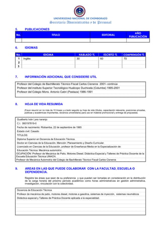 UNIVERSIDAD NACIONAL DE CHIMBORAZO
Secretaría Administrativa y de Personal
5. PUBLICACIONES
No. TITULO EDITORIAL
AÑO
PUBLICACIÓN
6. IDIOMAS
No. IDIOMA HABLADO % ESCRITO % COMPRENSIÓN %
1 Inglés 30 60 70
2
3
7. INFORMACIÓN ADICIONAL QUE CONSIDERE UTIL
Profesor del Colegio de Bachillerato Técnico Fiscal Carlos Cisneros 2001- continúa
Profesor del instituto Superior Tecnológico Hualcopo Duchicela (Columbe) 1995-2001
Profesor del Colegio Mons. Antonio Cabri (Pastaza) 1986-1991
8. HOJA DE VIDA RESUMIDA
(Favor resumir en no más de 10 líneas y a texto seguido su hoja de vida (títulos, capacitación relevante, posiciones privadas,
públicas y académicas importantes, docencia universitaria) para uso en material promocional y entrega de propuestas.
Gualberto Iván Lara naranjo
C.I. 060197819-0
Fecha de nacimiento: Riobamba, 22 de septiembre de 1965
Estado civil: Casado
TITULOS:
Diploma Superior en Docencia de Educación Técnica.
Doctor en Ciencias de la Educación, Mención: Planeamiento y Diseño Curricular.
Licenciado en Ciencias de la Educación, profesor de Enseñanza Media en la Especialización de:
Educación Técnica: Mecánica automotriz.
OCUPACIÓN: Profesor de Mecánica de Patio, Motores Diesel, Didáctica Especial y Talleres de Práctica Docente de la
Escuela Educación Técnica UNACH.
Profesor de Mecánica Automotriz del Colegio de Bachillerato Técnico Fiscal Carlos Cisneros
9. AREAS EN LAS QUE PUEDE COLABORAR CON LA FACULTAD, ESCUELA O
DEPENDENCIA.
Registre las áreas que sean de su preferencia y que pueden ser tomadas en consideración en la distribución
de la carga horaria del próximo período académico como horas administrativas en gestión administrativa,
investigación, vinculación con la colectividad.
Docencia de Educación Técnica.
Profesor de mecánica de patio, motores diesel, motores a gasolina, sistemas de inyección, sistemas neumáticos
Didáctica especial y Talleres de Práctica Docente aplicada a la especialidad.
 