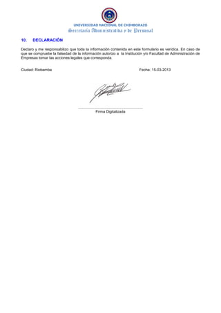 UNIVERSIDAD NACIONAL DE CHIMBORAZO
Secretaría Administrativa y de Personal
10. DECLARACIÓN
Declaro y me responsabilizo que toda la información contenida en este formulario es verídica. En caso de
que se compruebe la falsedad de la información autorizo a la Institución y/o Facultad de Administración de
Empresas tomar las acciones legales que corresponda.
Ciudad: Riobamba Fecha: 15-03-2013
...............................................................
Firma Digitalizada
 