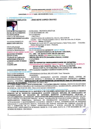 CATASTROS INMOBLIARIOS, AVALUOS, VALORACION AaiVOS
C u N b ü L i uR iNOiVIU/üML, HkOrtSlONAL CALIFICADO SUPER DE BANCOS,
SUPER DE COMPAÑIAS Y RED DE EXPERTOS IBEROAMERICANOS EN CATASTRO.
CONTACTEMOS: 0991352 707 CLARO - 099 9725 689 MOVI / Correo: jorelo271261(S)yahoo.es / jorelo@hotmail.es
1.- INFORMACION G E N E R A L :
NOMBRES COMPLETOS : JOSE RENE LOPEZ CHA VEZ
L U G A R D E NACIMIENTO
F E C H A D E NACIMIENTO
NACIONALIDAD
CEDULA DE IDENTIDAD
D I R E C C I O N D O M I C I A L I A R I A
TELEFONO DOMICILIO :
DIRECCIÓN OFICINA
C E L U L A R principal
CORREO ELECTRONICO
LICENCIA PROFESIONAL
ECHEANDIA - PROVINCIA BOLÍVAR
27 DE DICIEMBRE DE 1.961
ECUATORIANO
: 170677326-2
: MARTIN OCHO A DE JAUREGUI No. N56-101 y MELCHOR DE
VALDEZ. CON. CASALES ALEGRIA CASA 22. Sector San Carlos Alto. D. M.Quito.
: 02 2 291410 - Oficina: 022596927
: San Ignacio de Loyola Oe5-277, entre José Guerrero y Santa Teresa, sector CotocoUao.
Distrito Metropolitano de Quito - Pichincha.
09 9135 2707 C L A R O
jorelo@hotmail.es
02-17-1129 (REGISTRO Í'JFAESCIT: 1005-07-790208)
P E R I T O A V A L U A D O R C A L I F I C A D O : SUPERINTENDENCIA D E BANCOS Y SEGUROS,
R E G I S T R O NUMERO
RENOVACIÓN
Ampliación de Calificación
M I N I S T E R I O PÚBLICO
ACREDITACIÓN NUMERO
Afiliación
C A L I F I C A D O
C O N S U L T O R INDIVIDUAL
: PA - 2002 -158. RESOLUCIÓN: SBS-DN-2002-0419
: OFICIO No. SB-DTL-2016-0440-O ( V I G E N T E : 2016)
: SBS-INJ-DNJ-2012-274 (inmuebles urbanos y rurales)
: CATASTROS.
: 1829463
: RED DE EXPERTOS IBEROAMERICANOS DE CATASTRO.
: Superintendencia de Compañías, Valores y Seguros. REGISTRO No. SC.RNP.473
RENOVACIÓN V I G E N T E : Oficio No.: SCVS.SG.16.1340.07383
RESOLUCIÓN No. SCVS.IRQ.DRICAI.SAI.16.031.011 (01 ABRIL-2016)
: 2474 Asociación Compañías Consultores Ecuador (ACCE).
2. - L S ^' • v L Í Z A D O b ;
EDUCACIÓN SUPERIOR : UNIVERSIDAD CENTRAL D E L ECUADO / Tesis: Valoración
T I T U L O PROFESIONAL : INGENIERO
ESTUDIOS DE POSGRADO : INSTITUTO GEOGRAFICO AGUSTIN CODAZZI (IGAC), CENTRO DE
INVESTIGACIONES EN PERCEPCION REMOTA Y SISTEMAS DE INFORMACION GEOGRAFICA (CIPRES).
B O G O T A - COLOMBIA ESPECIALISTA EN LEVANTAMIENTOS CATASTRALES f base de informaclén para
valoración de inmuebles). DURACION: UN AÑO (i .993)
X V CURSO S O B R E USOS Y A P L I C A C I O N E S D E L C A T A S T R O URBANO Y R U R A L , INSTITUTO DE ESTUDIOS
FISCALES - AGENCIA ESPAÑOLA DE COOPERACION INTERNACIONAL. MADRID-ESPAÑA. (DURACIÓN: D E L 6
DE JUNIO A L 1 DE JULIO D E 2005). Otros a nivel nacional e internacional.
3. - CURSOS, S E M I N A R I O S I RÍ>S. Principales desde el más antiguo a la presente lecha:
3.1 - CURSO D E POSGRADO E N L A R E P U B L I C A D E C O L O M B I A - M I N I S T E R I O D E HACIENDA Y C R E D I T O
PÚBLICO, E N E L INSTITUTO G E O G R A F I C O AGUSTIN CODAZZI: DIPLOMA D E E S P E C I A L I S T A E N
I N T E R P R E T A C I O N D E IMÁGENES D E SENSORES R E M O T O S ( C A R T O G R A F I A ) A P L I C A D A A
L E V A N T A M I E N T O S C A T A S T R A L E S . ASIGNATURAS D E E S P E C I A L I Z A C I O N : PLANIFICACION DEL USO DEL
SUELO URBANO, VALORACIÓN URBANO - RURAL, VALORACIÓN DE CONSTRUCCIONES URBANO - RURAL,
ORDENAMIENTO TERRITORIAL, SISTEMAS DE INFORMACION GEOGRAFICA (SIG), FORMACIÓN,
ACTUALIZACION Y MANTENIMIENTO CATASTRAL URBANO Y RURAL, INTERPRETACION DE IMÁGENES
ESPACIALES Y CARTOGRAFÍA DIGITAL, ECOLOGIA D E L PAISAJE, ANALISIS D E L TERRENO, ANALISIS D E
USO Y COBERTURA DE L A TIERRA, AGROCLIMATOLOGIA Y SUELOS, ANALISIS DE SISTEMAS DE
PRODUCCION, ASENTAMIENTOS HUMANOS. DESDE E L 12 DE A B R I L HASTA E L 17 D E DICIEMBRE DE 1.993
NUMERO D E HORAS: 1284 HORAS.
 